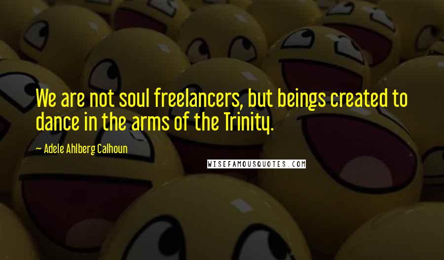 Adele Ahlberg Calhoun Quotes: We are not soul freelancers, but beings created to dance in the arms of the Trinity.