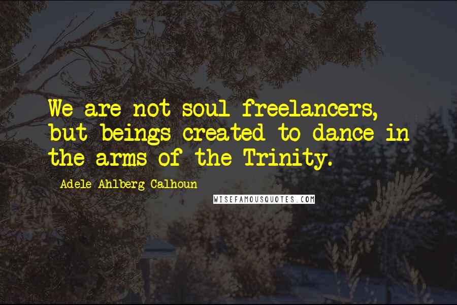 Adele Ahlberg Calhoun Quotes: We are not soul freelancers, but beings created to dance in the arms of the Trinity.