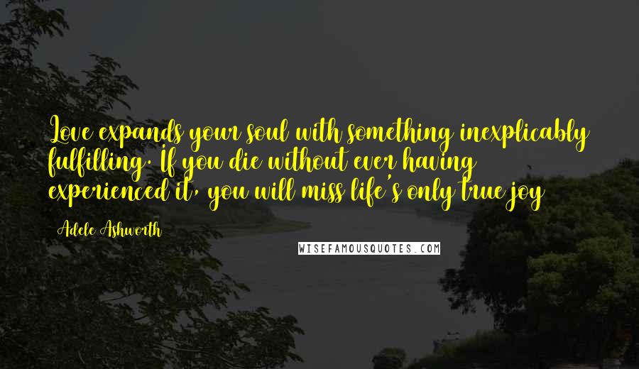 Adele Ashworth Quotes: Love expands your soul with something inexplicably fulfilling. If you die without ever having experienced it, you will miss life's only true joy