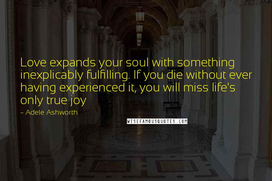Adele Ashworth Quotes: Love expands your soul with something inexplicably fulfilling. If you die without ever having experienced it, you will miss life's only true joy