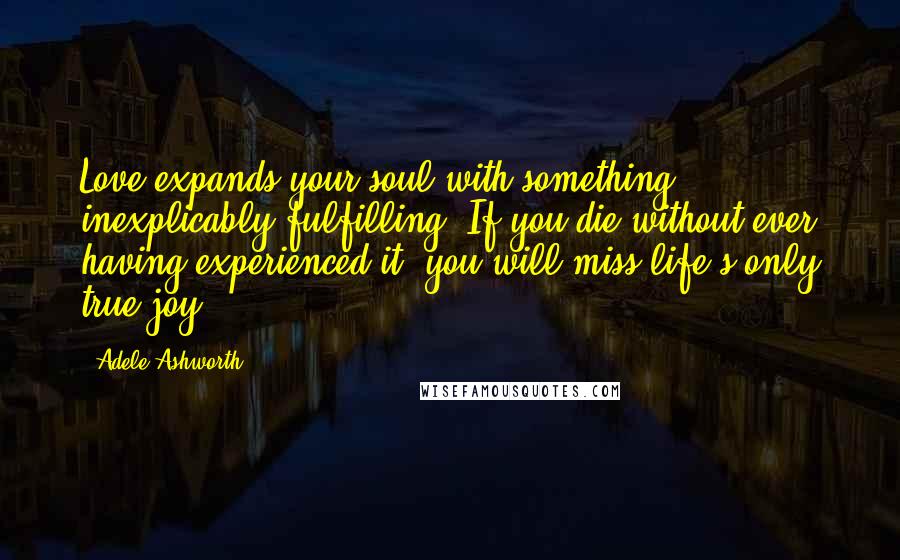 Adele Ashworth Quotes: Love expands your soul with something inexplicably fulfilling. If you die without ever having experienced it, you will miss life's only true joy