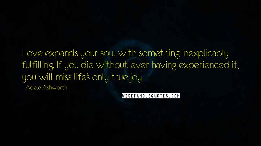 Adele Ashworth Quotes: Love expands your soul with something inexplicably fulfilling. If you die without ever having experienced it, you will miss life's only true joy