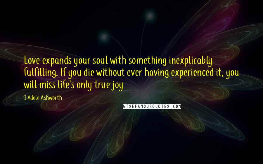 Adele Ashworth Quotes: Love expands your soul with something inexplicably fulfilling. If you die without ever having experienced it, you will miss life's only true joy