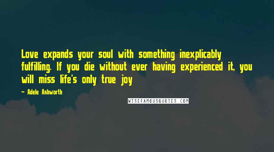 Adele Ashworth Quotes: Love expands your soul with something inexplicably fulfilling. If you die without ever having experienced it, you will miss life's only true joy