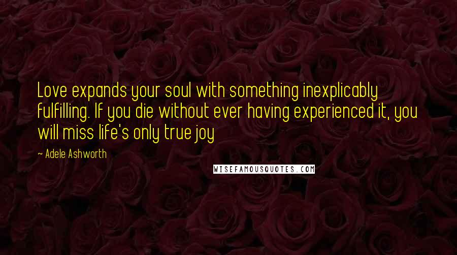 Adele Ashworth Quotes: Love expands your soul with something inexplicably fulfilling. If you die without ever having experienced it, you will miss life's only true joy