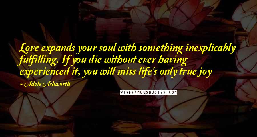 Adele Ashworth Quotes: Love expands your soul with something inexplicably fulfilling. If you die without ever having experienced it, you will miss life's only true joy