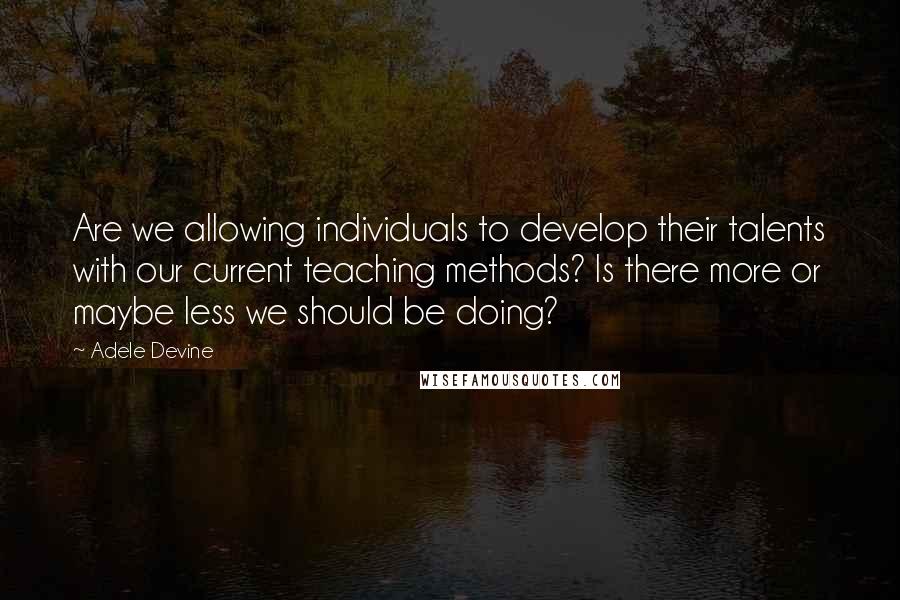 Adele Devine Quotes: Are we allowing individuals to develop their talents with our current teaching methods? Is there more or maybe less we should be doing?