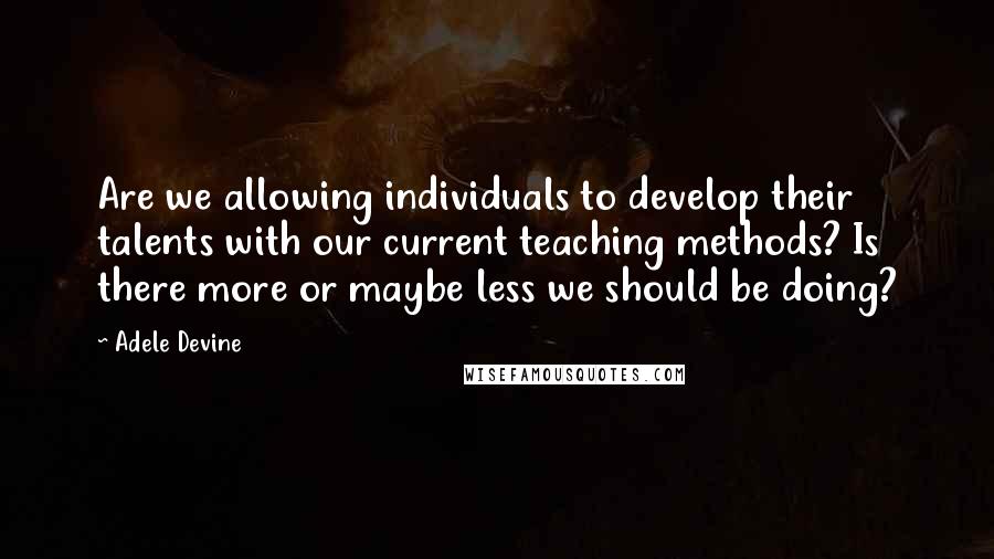 Adele Devine Quotes: Are we allowing individuals to develop their talents with our current teaching methods? Is there more or maybe less we should be doing?