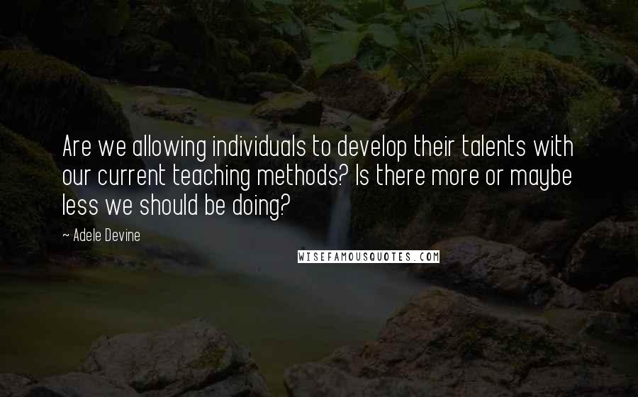 Adele Devine Quotes: Are we allowing individuals to develop their talents with our current teaching methods? Is there more or maybe less we should be doing?