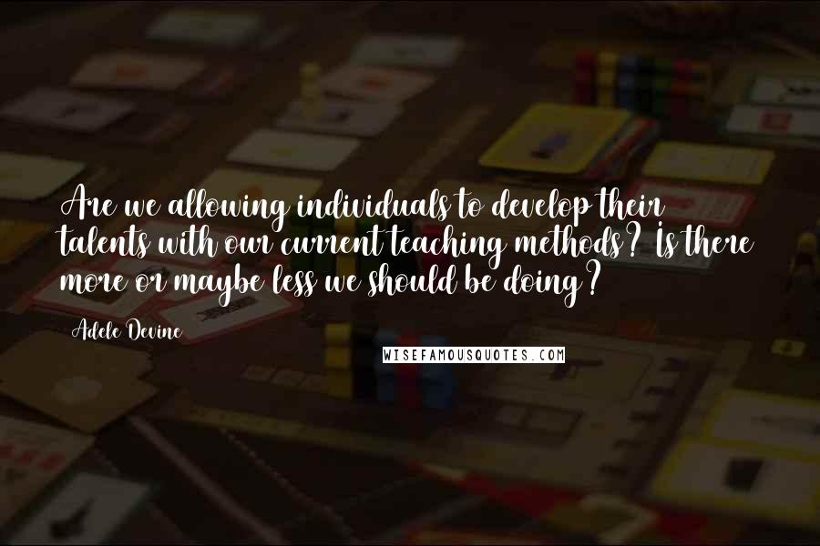 Adele Devine Quotes: Are we allowing individuals to develop their talents with our current teaching methods? Is there more or maybe less we should be doing?