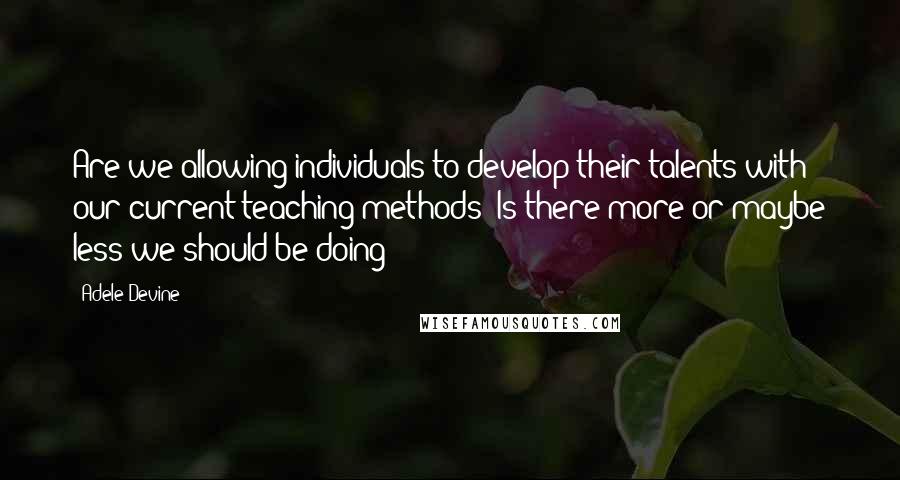 Adele Devine Quotes: Are we allowing individuals to develop their talents with our current teaching methods? Is there more or maybe less we should be doing?