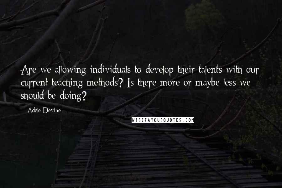 Adele Devine Quotes: Are we allowing individuals to develop their talents with our current teaching methods? Is there more or maybe less we should be doing?