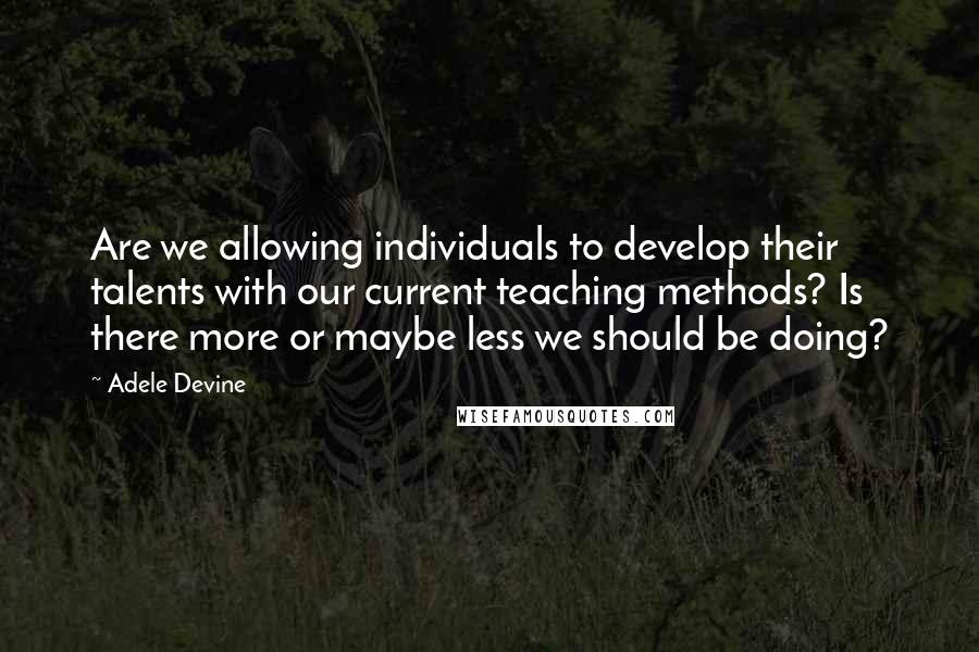 Adele Devine Quotes: Are we allowing individuals to develop their talents with our current teaching methods? Is there more or maybe less we should be doing?