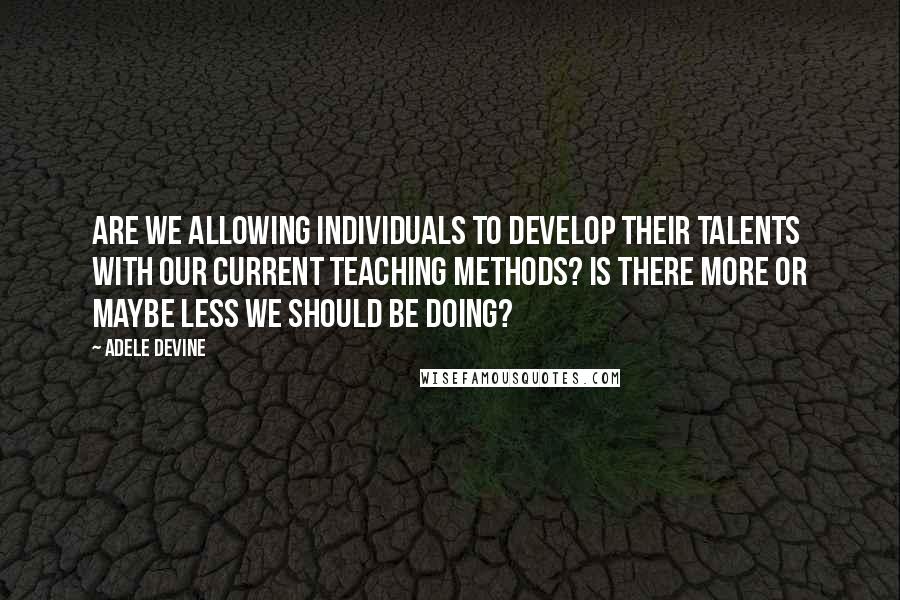 Adele Devine Quotes: Are we allowing individuals to develop their talents with our current teaching methods? Is there more or maybe less we should be doing?