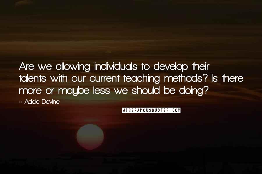 Adele Devine Quotes: Are we allowing individuals to develop their talents with our current teaching methods? Is there more or maybe less we should be doing?