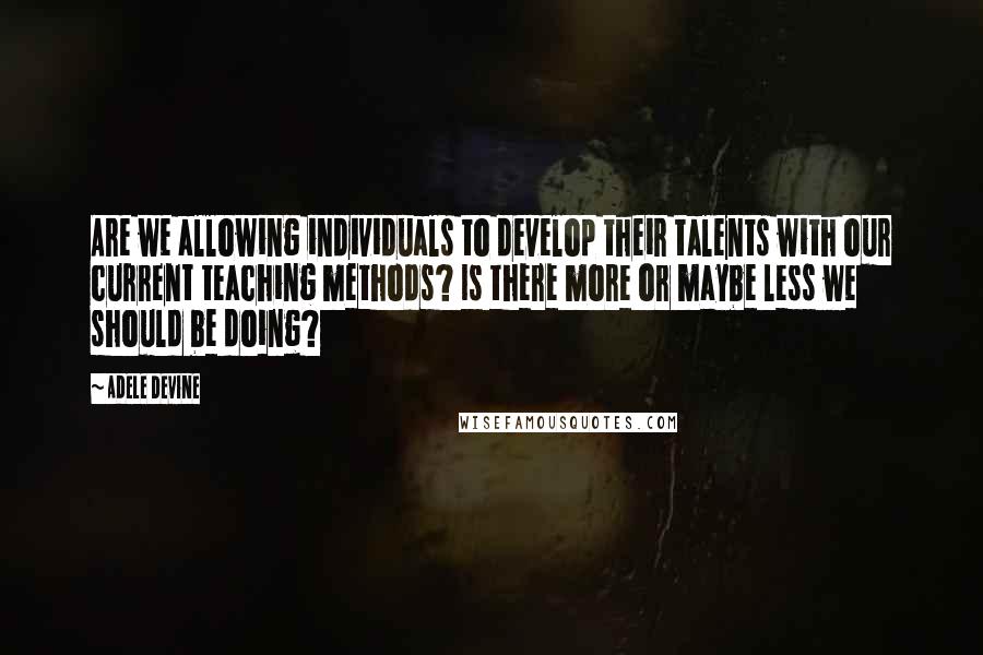 Adele Devine Quotes: Are we allowing individuals to develop their talents with our current teaching methods? Is there more or maybe less we should be doing?