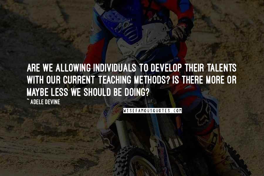 Adele Devine Quotes: Are we allowing individuals to develop their talents with our current teaching methods? Is there more or maybe less we should be doing?