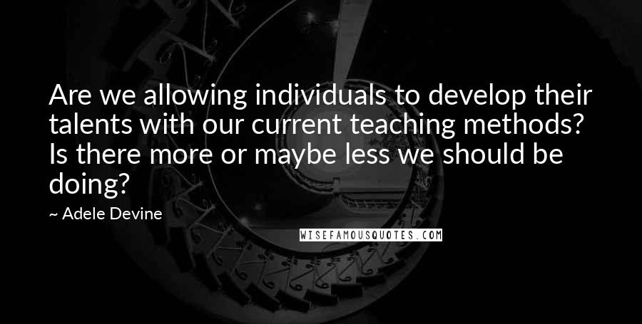 Adele Devine Quotes: Are we allowing individuals to develop their talents with our current teaching methods? Is there more or maybe less we should be doing?