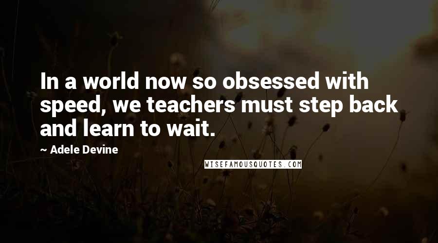 Adele Devine Quotes: In a world now so obsessed with speed, we teachers must step back and learn to wait.