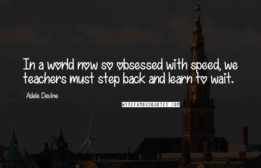 Adele Devine Quotes: In a world now so obsessed with speed, we teachers must step back and learn to wait.