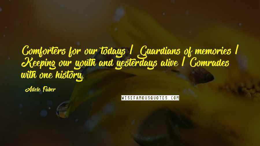 Adele Faber Quotes: Comforters for our todays / Guardians of memories / Keeping our youth and yesterdays alive / Comrades with one history.