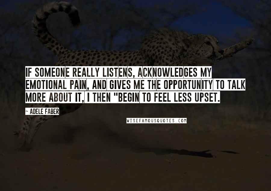Adele Faber Quotes: If someone really listens, acknowledges my emotional pain, and gives me the opportunity to talk more about it, I then "begin to feel less upset.