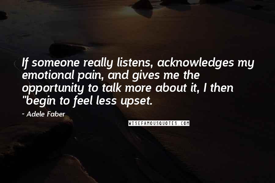 Adele Faber Quotes: If someone really listens, acknowledges my emotional pain, and gives me the opportunity to talk more about it, I then "begin to feel less upset.