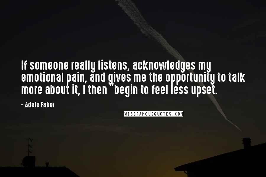 Adele Faber Quotes: If someone really listens, acknowledges my emotional pain, and gives me the opportunity to talk more about it, I then "begin to feel less upset.