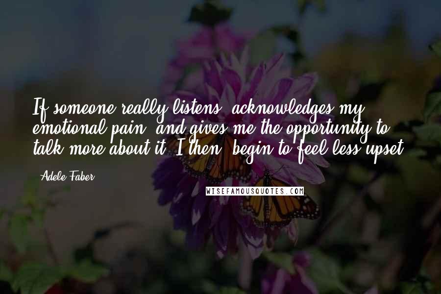 Adele Faber Quotes: If someone really listens, acknowledges my emotional pain, and gives me the opportunity to talk more about it, I then "begin to feel less upset.