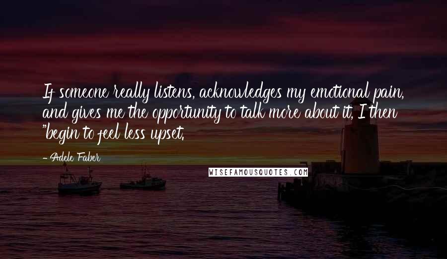 Adele Faber Quotes: If someone really listens, acknowledges my emotional pain, and gives me the opportunity to talk more about it, I then "begin to feel less upset.