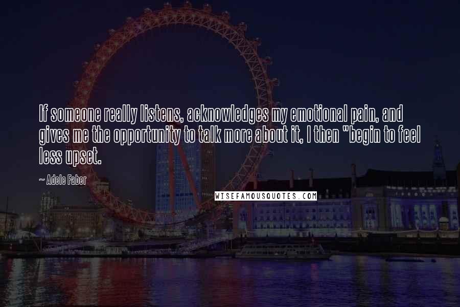 Adele Faber Quotes: If someone really listens, acknowledges my emotional pain, and gives me the opportunity to talk more about it, I then "begin to feel less upset.