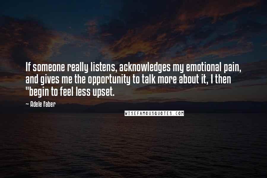 Adele Faber Quotes: If someone really listens, acknowledges my emotional pain, and gives me the opportunity to talk more about it, I then "begin to feel less upset.
