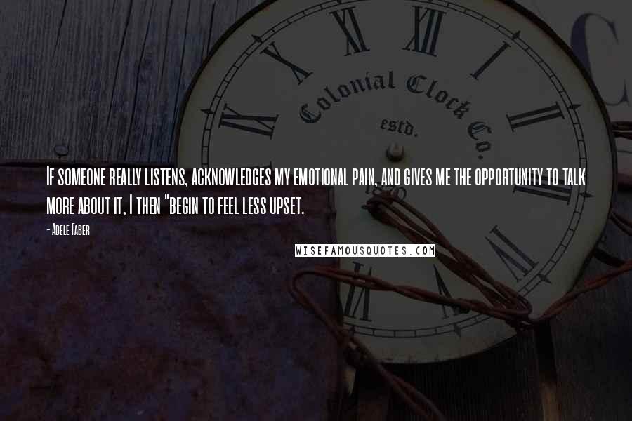 Adele Faber Quotes: If someone really listens, acknowledges my emotional pain, and gives me the opportunity to talk more about it, I then "begin to feel less upset.