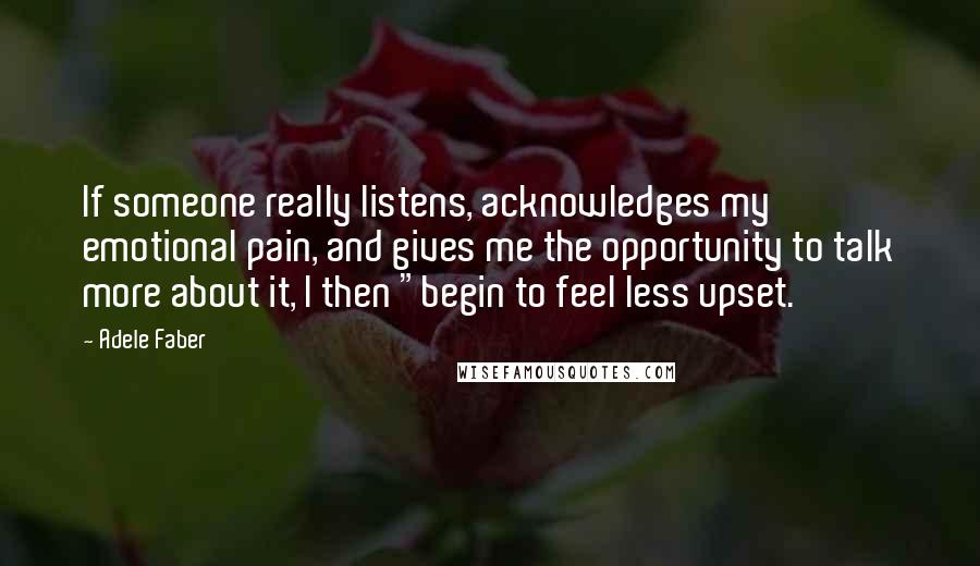 Adele Faber Quotes: If someone really listens, acknowledges my emotional pain, and gives me the opportunity to talk more about it, I then "begin to feel less upset.