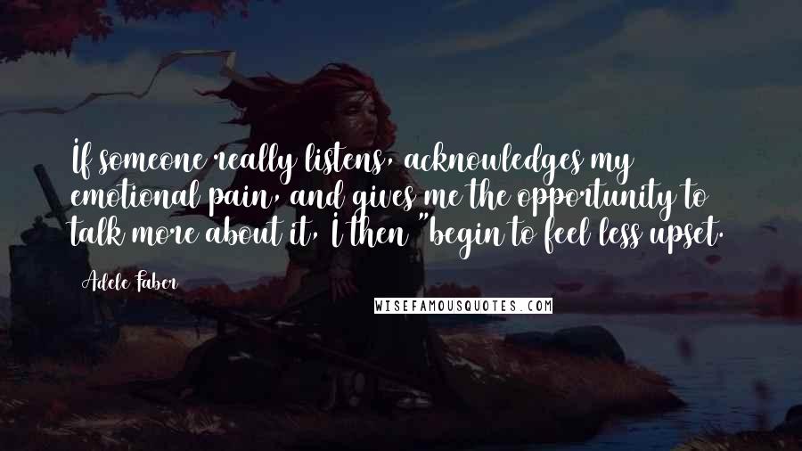 Adele Faber Quotes: If someone really listens, acknowledges my emotional pain, and gives me the opportunity to talk more about it, I then "begin to feel less upset.
