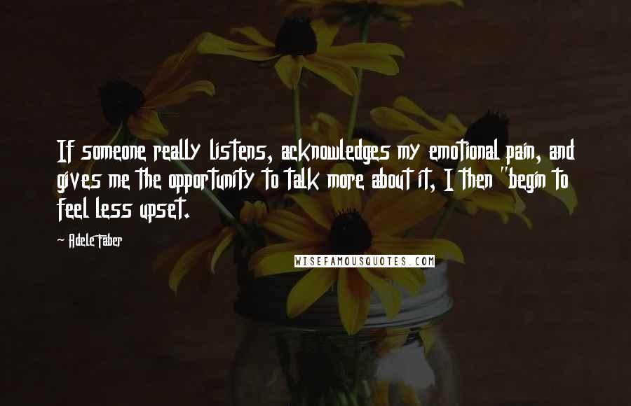 Adele Faber Quotes: If someone really listens, acknowledges my emotional pain, and gives me the opportunity to talk more about it, I then "begin to feel less upset.
