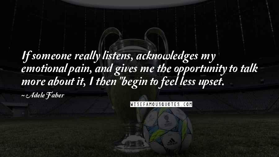 Adele Faber Quotes: If someone really listens, acknowledges my emotional pain, and gives me the opportunity to talk more about it, I then "begin to feel less upset.