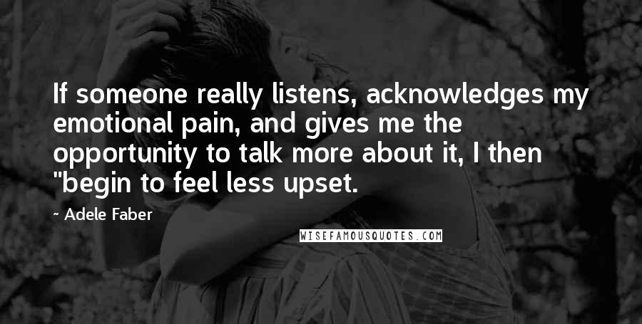 Adele Faber Quotes: If someone really listens, acknowledges my emotional pain, and gives me the opportunity to talk more about it, I then "begin to feel less upset.