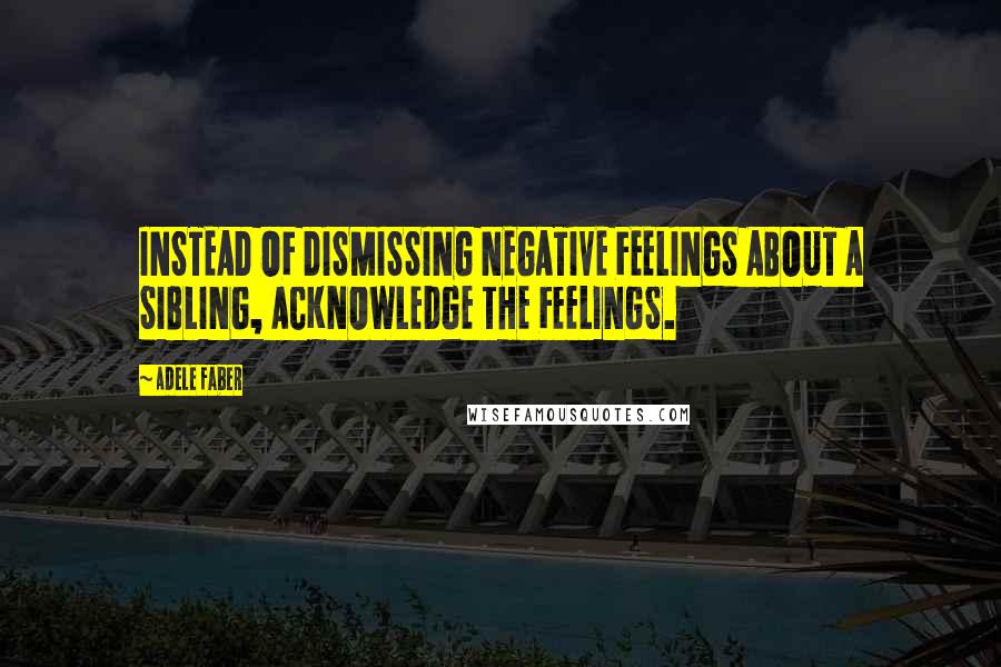 Adele Faber Quotes: INSTEAD OF DISMISSING NEGATIVE FEELINGS ABOUT A SIBLING, ACKNOWLEDGE THE FEELINGS.