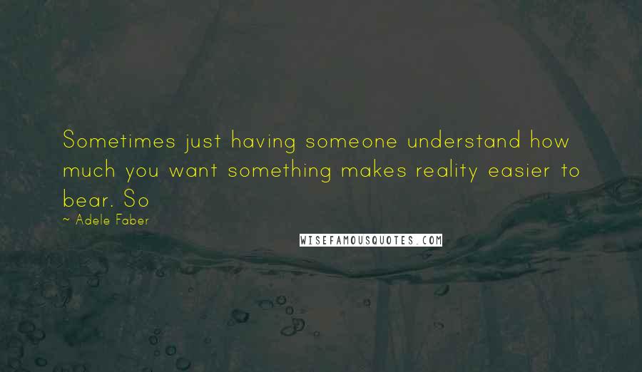 Adele Faber Quotes: Sometimes just having someone understand how much you want something makes reality easier to bear. So