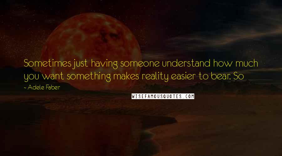 Adele Faber Quotes: Sometimes just having someone understand how much you want something makes reality easier to bear. So