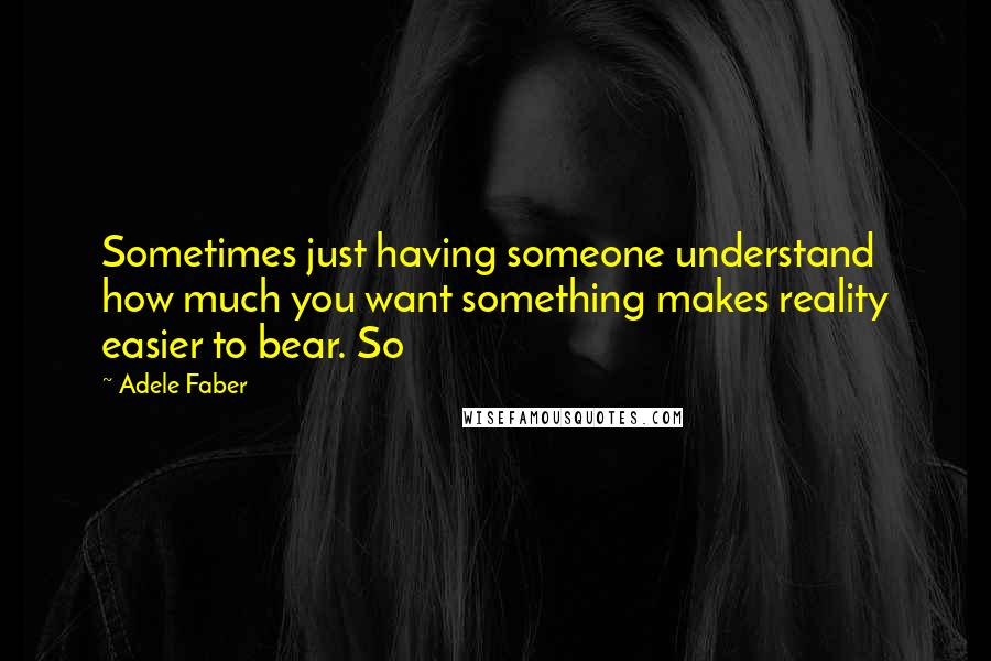 Adele Faber Quotes: Sometimes just having someone understand how much you want something makes reality easier to bear. So