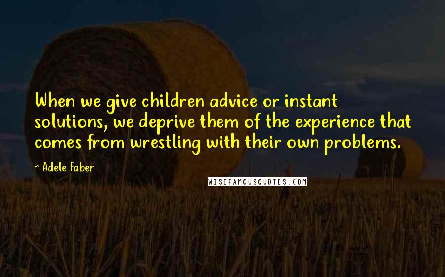 Adele Faber Quotes: When we give children advice or instant solutions, we deprive them of the experience that comes from wrestling with their own problems.