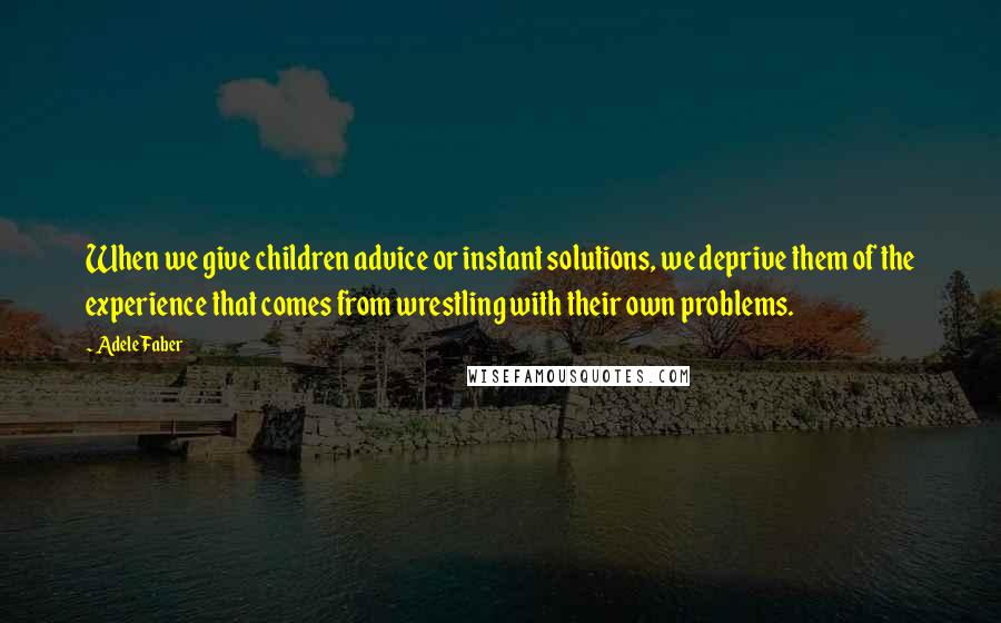 Adele Faber Quotes: When we give children advice or instant solutions, we deprive them of the experience that comes from wrestling with their own problems.