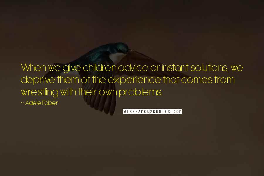 Adele Faber Quotes: When we give children advice or instant solutions, we deprive them of the experience that comes from wrestling with their own problems.