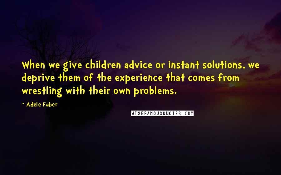 Adele Faber Quotes: When we give children advice or instant solutions, we deprive them of the experience that comes from wrestling with their own problems.