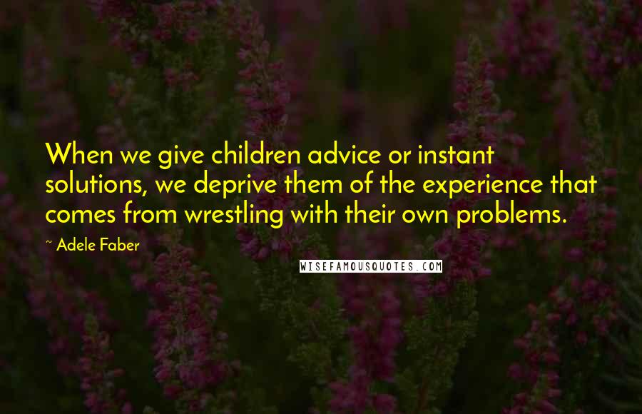 Adele Faber Quotes: When we give children advice or instant solutions, we deprive them of the experience that comes from wrestling with their own problems.