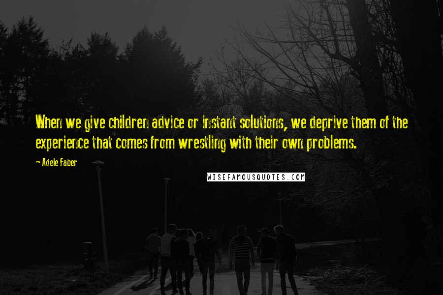 Adele Faber Quotes: When we give children advice or instant solutions, we deprive them of the experience that comes from wrestling with their own problems.