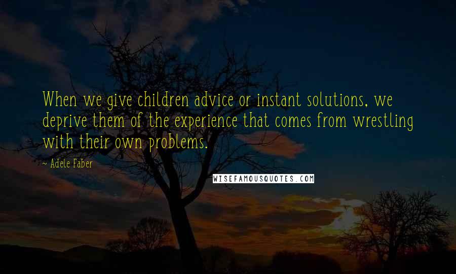 Adele Faber Quotes: When we give children advice or instant solutions, we deprive them of the experience that comes from wrestling with their own problems.