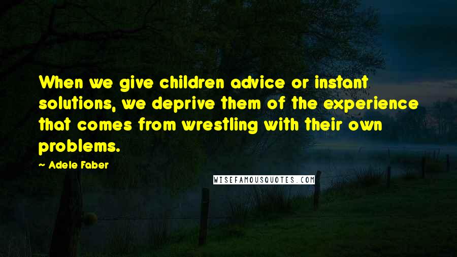 Adele Faber Quotes: When we give children advice or instant solutions, we deprive them of the experience that comes from wrestling with their own problems.